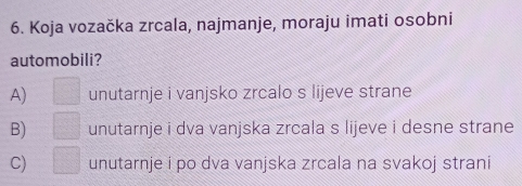 Koja vozačka zrcala, najmanje, moraju imati osobni
automobili?
A) □ unutarnje i vanjsko zrcalo s lijeve strane
B) □ unutarnje i dva vanjska zrcala s lijeve i desne strane
C) □ unutarnje i po dva vanjska zrcala na svakoj strani