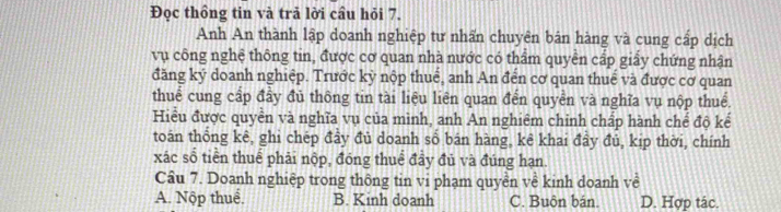 Đọc thồng tin và trả lời cầu hỏi 7.
Anh An thành lập doanh nghiệp tư nhấn chuyên bản hàng và cung cấp dịch
vụ công nghệ thông tin, được cơ quan nhà nước có thẩm quyền cấp giấy chứng nhận
đăng ký doanh nghiệp. Trước kỳ nộp thuế, anh An đến cơ quan thuế và được cơ quan
thuể cung cấp đầy đủ thông tin tài liệu liên quan đến quyền và nghĩa vụ nộp thuế.
Hiểu được quyền và nghĩa vụ của mình, anh An nghiêm chinh chấp hành chế độ kế
toán thống kê, ghi chép đầy đủ doanh sổ bán hàng, kê khai đầy đủ, kịp thời, chính
xác số tiền thuế phải nộp, đóng thuể đầy đủ và đúng hạn.
Câu 7. Doanh nghiệp trong thông tin vi phạm quyền về kinh doanh về
A. Nộp thuể. B. Kinh doanh C. Buôn bán. D. Hợp tác.