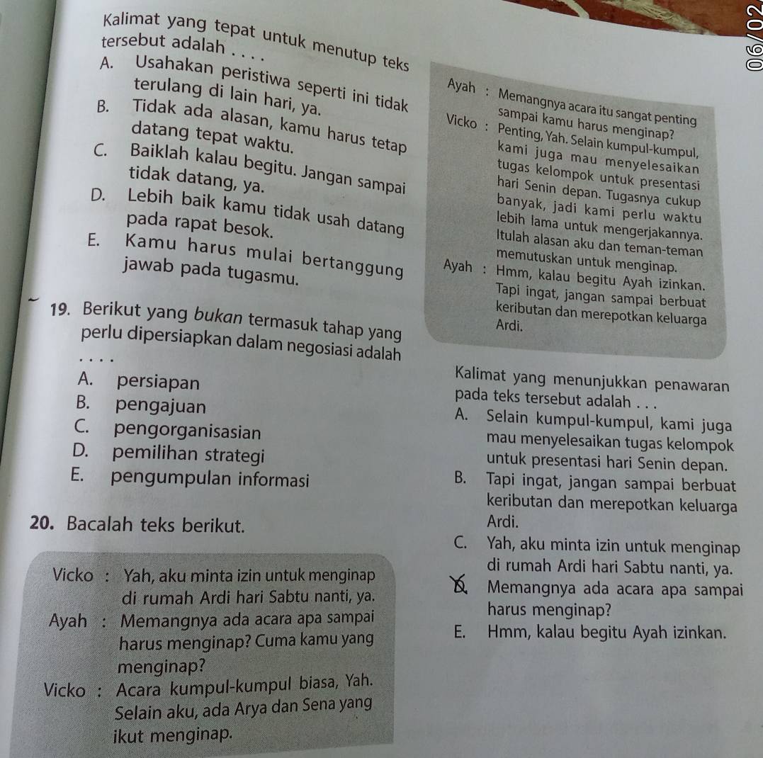 Kalimat yang tepat untuk menutup teks
tersebut adalah . . . .
A. Usahakan peristiwa seperti ini tidak sampai kamu harus menginap?
Ayah : Memangnya acara itu sangat penting
terulang di lain hari, ya. Vicko : Penting, Yah. Selain kumpul-kumpul,
datang tepat waktu.
B. Tidak ada alasan, kamu harus tetap kami juga mau menyelesaikan
C. Baiklah kalau begitu. Jangan sampai
tugas kelompok untuk presentasi
hari Senin depan. Tugasnya cukup
tidak datang, ya. banyak, jadi kami perlu waktu
D. Lebih baik kamu tidak usah datang Itulah alasan aku dan teman-teman
lebih lama untuk mengerjakannya.
pada rapat besok. memutuskan untuk menginap.
E. Kamu harus mulai bertanggung Ayah : Hmm, kalau begitu Ayah izinkan.
jawab pada tugasmu. Tapi ingat, jangan sampai berbuat
keributan dan merepotkan keluarga
19. Berikut yang bukan termasuk tahap yang
Ardi.
perlu dipersiapkan dalam negosiasi adalah
.
Kalimat yang menunjukkan penawaran
A. persiapan pada teks tersebut adalah . . .
B. pengajuan A. Selain kumpul-kumpul, kami juga
C. pengorganisasian mau menyelesaikan tugas kelompok
D. pemilihan strategi
untuk presentasi hari Senin depan.
E. pengumpulan informasi
B. Tapi ingat, jangan sampai berbuat
keributan dan merepotkan keluarga
20. Bacalah teks berikut.
Ardi.
C. Yah, aku minta izin untuk menginap
di rumah Ardi hari Sabtu nanti, ya.
Vicko : Yah, aku minta izin untuk menginap
di rumah Ardi hari Sabtu nanti, ya.
Memangnya ada acara apa sampai
Ayah : Memangnya ada acara apa sampai
harus menginap?
harus menginap? Cuma kamu yang
E. Hmm, kalau begitu Ayah izinkan.
menginap?
Vicko : Acara kumpul-kumpul biasa, Yah.
Selain aku, ada Arya dan Sena yang
ikut menginap.