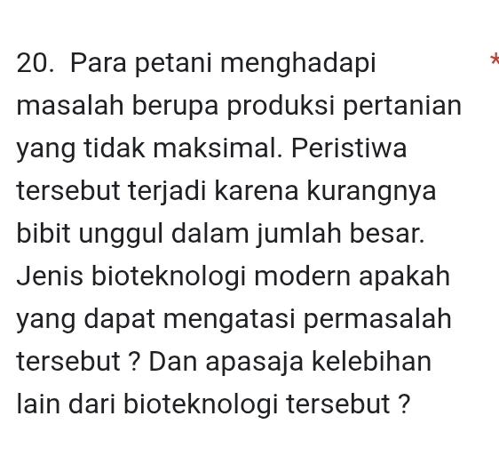 Para petani menghadapi 
* 
masalah berupa produksi pertanian 
yang tidak maksimal. Peristiwa 
tersebut terjadi karena kurangnya 
bibit unggul dalam jumlah besar. 
Jenis bioteknologi modern apakah 
yang dapat mengatasi permasalah 
tersebut ? Dan apasaja kelebihan 
lain dari bioteknologi tersebut ?