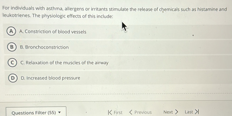 For individuals with asthma, allergens or irritants stimulate the release of chemicals such as histamine and
leukotrienes. The physiologic effects of this include:
A  A. Constriction of blood vessels
B B. Bronchoconstriction
C. Relaxation of the muscles of the airway
D D. Increased blood pressure
Questions Filter (55) K First Previous Next Last >