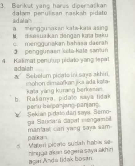 Berikut yang harus diperhatikan
dalam penulisan naskah pidato
adalah
a. menggunakan kata-kata asing
disesuaikan dengan kata baku
c. menggunakan bahasa daerah
d penggunaan kata-kata santun
4. Kalimat penutup pidato yang tepat
adalah
a Sebelum pidato ini saya akhiri,
mohon dimaafkan jika ada kata-
kata yang kurang berkenan.
b. Rašanya, pidato saya tidak
perlu berpanjang-panjang.
Sekian pidato dari saya. Semo-
ga Saudara dapat mengambil
manfaat dari yang saya sam-
paikan
d. Materi pidato sudah habis se-
hingga akan segera saya akhin
agar Anda tidak bosan.