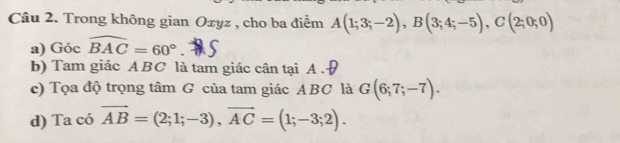 Trong không gian Oxyz , cho ba điểm A(1;3;-2), B(3;4;-5), C(2;0;0)
a) Góc widehat BAC=60°. 
b) Tam giác ABC là tam giác cân tại A. 
c) Tọa độ trọng tâm G của tam giác ABC là G(6;7;-7). 
d) Ta có vector AB=(2;1;-3), vector AC=(1;-3;2).