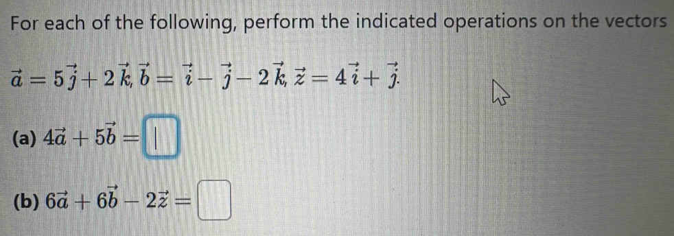 For each of the following, perform the indicated operations on the vectors
vector a=5vector j+2vector k, vector b=vector i-vector j-2vector k, vector z=4vector i+vector j. 
(a) 4vector a+5vector b=□
(b) 6vector a+6vector b-2vector z=□