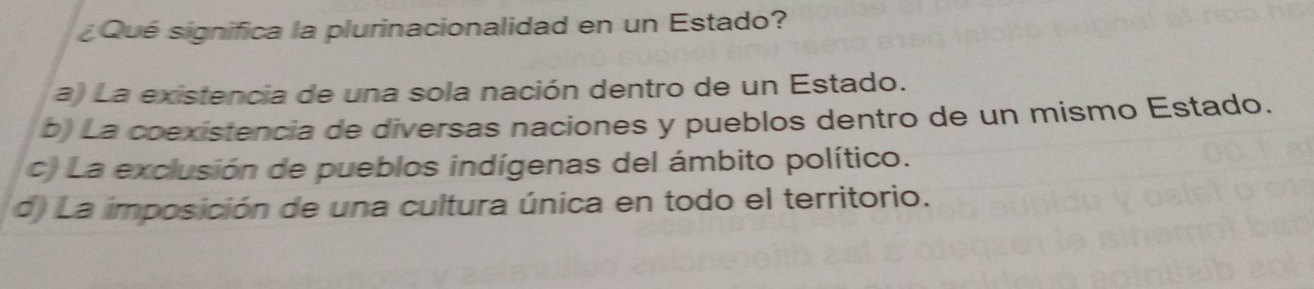 ¿Qué significa la plurinacionalidad en un Estado?
a) La existencia de una sola nación dentro de un Estado.
b) La coexistencia de diversas naciones y pueblos dentro de un mismo Estado.
c. La exclusión de pueblos indígenas del ámbito político.
d) La imposición de una cultura única en todo el territorio.