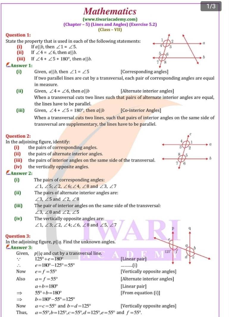 1/3
Mathematics
(www.tiwariacademy.com)
(Chapter - 5) (Lines and Angles) (Exercise 5.2)
(Class - VII)
Question 1:
State the property that is used in each of the following statements:
(i) Ifa||b, , then ∠ 1=∠ 5.
(ii) If∠ 4=∠ 6 , then a||b. 
(iii) If∠ 4+∠ 5+180° , then a||b.
Answer 1:
(i) Given, a||b, then ∠ 1=∠ 5 [Corresponding angles]
If two parallel lines are cut by a transversal, each pair of corresponding angles are equal
in measure.
(ii) Given, ∠ 4=∠ 6 , then a||b [Alternate interior angles]
When a transversal cuts two lines such that pairs of alternate interior angles are equal,
the lines have to be parallel.
(iii) Given, ∠ 4+∠ 5=180° , then a||b [Co-interior Angles]
When a transversal cuts two lines, such that pairs of interior angles on the same side of
transversal are supplementary, the lines have to be parallel.
Question 2:
In the adjoining figure, identify: 
(i) the pairs of corresponding angles. 
(ii) the pairs of alternate interior angles. 
(iii) the pairs of interior angles on the same side of the transversal.
(iv) the vertically opposite angles.
 Answer 2:
(i) The pairs of corresponding angles:
∠ 1,∠ 5;∠ 2,∠ 6;∠ 4,∠ 8 and ∠ 3,∠ 7
(ii) The pairs of alternate interior angles are:
∠ 3,∠ 5 and ∠ 2,∠ 8
(iii)  The pair of interior angles on the same side of the transversal:
∠ 3,∠ 8 and ∠ 2,∠ 5
(iv) The vertically opposite angles are:
∠ 1,∠ 3;∠ 2,∠ 4;∠ 6,∠ 8 and ∠ 5,∠ 7
p q
Question 3:
e
In the adjoining figure, p||q. Find the unknown angles.
a
& Answer 3: b
Given, p||q and cut by a transversal line.
125° f
∵ 125°+e=180° [Linear pair]
d c
∴ e=180°-125°=55°....(i)
Now e=f=55° [Vertically opposite angles]
Also a=f=55° [Alternate interior angles]
a+b=180° [Linear pair]
55°+b=180° [From equation (i)]
b=180°-55°=125°
Now a=c=55° and b=d=125° [Vertically opposite angles]
Thus, a=55°,b=125°,c=55°,d=125°,e=55° and f=55°.