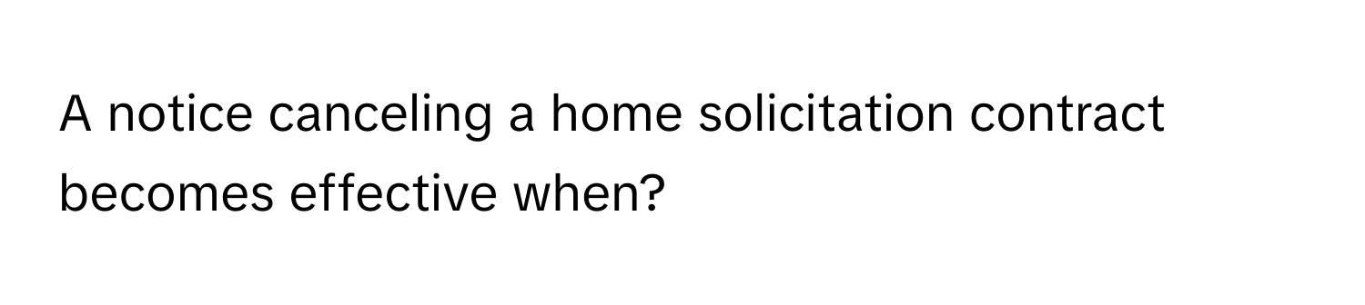 A notice canceling a home solicitation contract becomes effective when?