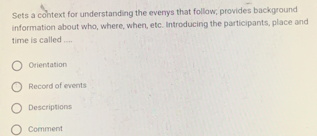 Sets a context for understanding the evenys that follow; provides background
information about who, where, when, etc. Introducing the participants, place and
time is called ....
Orientation
Record of events
Descriptions
Comment