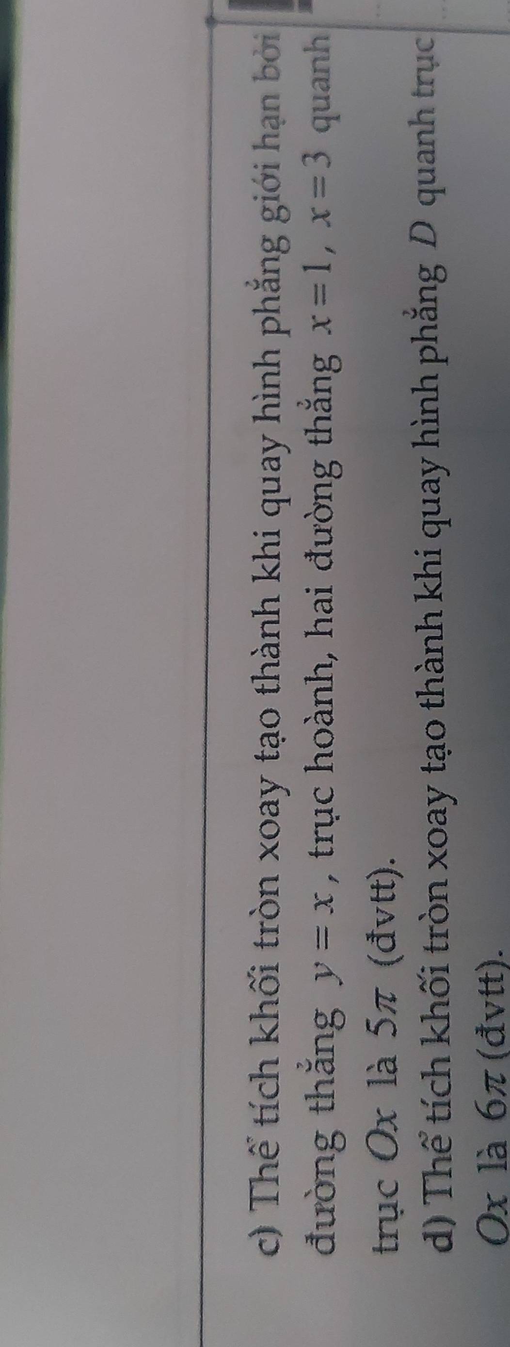 Thể tích khối tròn xoay tạo thành khi quay hình phẳng giới hạn bởi
đường thǎng y=x , trục hoành, hai đường thắng x=1, x=3 quanh
trục Ox là 5π (đvtt).
d) Thể tích khối tròn xoay tạo thành khi quay hình phẳng D quanh trục
0x là 6π (đvtt).