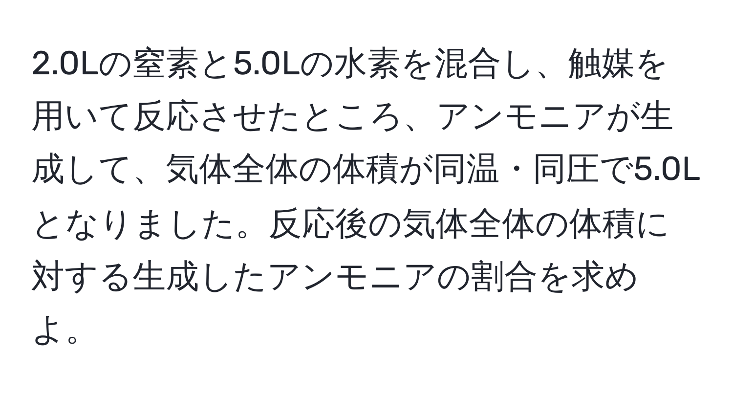 2.0Lの窒素と5.0Lの水素を混合し、触媒を用いて反応させたところ、アンモニアが生成して、気体全体の体積が同温・同圧で5.0Lとなりました。反応後の気体全体の体積に対する生成したアンモニアの割合を求めよ。