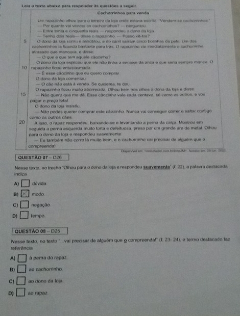 Leia o texto abaixo para responder às questões a seguir
Cachorrínhos para venda
Um rapazinho olhou parz o letreiro da loja onde estava escrito: ''Vendem-se cachomnhoa''
— Por quanto vai vender os cachorrinhes? — perguntou
= Entre trinta e cinquenta regis - respondeu o dono da loja
— Tenho dois reais— disse o rapazinho — Posso vê-tos?
5 O dono da loia somu e assoblou, e do canil sairam cinco bolinhas de pelo. Um dos
cachorrinhos la ficando bastante para trás. O rapazinho viu imediatamente o cachomnho
atrasado que mancava, e disse.
— O que é que tem aquele cãozinho?
10 :rapazinho ficou entusiasmado O dono da loja explcou que ele não tinha o encaixe da anca e que sera sempre manco. O
— É esse cãozinho que eu quero comprar
O dono da loja comentou
— O cão não está à venda. Se quiseres, te dou
O rapazinho ficou muito aborrecido. Olhou bem nos olhos o dono da loja e disse
15  Não quero que me dê. Esse cãozinho vale cada centavo, tal como os outros, e vou
pagar o preço total
O dono da toja insistlu
Não podes querer comprar este câozinho. Nunca vai conseguir correr e saftar contigo
como os outros cães
20 A isso, o rapaz respondeu, baixando-se e levantando a perna da calça. Mostrou em
seguida a perna esquerda muito torta e defeltuosa, presa por um grande aro de metal. Olhou
para o dono da loja e respondeu suavemente
Eu também não corro lá muilo bem, e o cachomnho vai precisar de alguém que o
compreenda!
Diaponfvel em =oncurtaour con hepopUM=. Acoss en. 29 jun 2063
QUESTAO 07 - D26
Nesse texto, no trecho 'Olhou para o dono da loja e respondeu suavemente" (f 22), a palavra destacada
indica
A) □ dúvida
B) □ modo
C) □ negação
D) □ tempo.
QUESTÃO 08 - D25
Nesse texto, no texto '...vai precisar de alguém que 9 compreenda!" (f. 23- 24) , o termo destacado faz
referência
A) □ à pera do rapaz.
B) □ ao cachorrinho.
C) □ ao dono da loja
D) □ ao rapaz