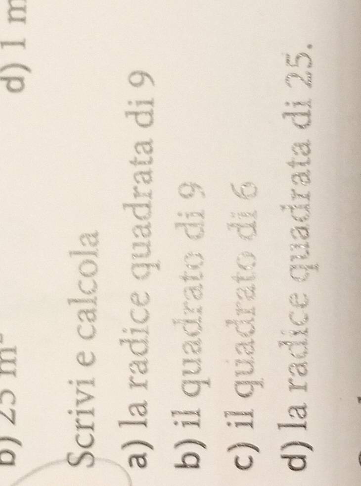 25m^-
d) 1 m
Scrivi e calcola
) la radice quadrata di 9
b) il quadrato di 9
c) il quadrato di 6
d) la radice quadrata di 25.