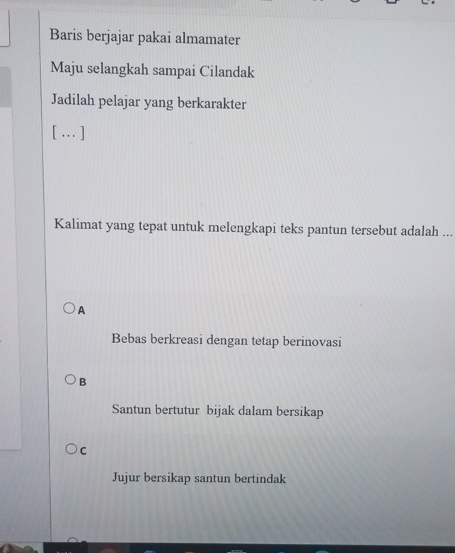 Baris berjajar pakai almamater
Maju selangkah sampai Cilandak
Jadilah pelajar yang berkarakter
[… ]
Kalimat yang tepat untuk melengkapi teks pantun tersebut adalah ...
A
Bebas berkreasi dengan tetap berinovasi
B
Santun bertutur bijak dalam bersikap
C
Jujur bersikap santun bertindak