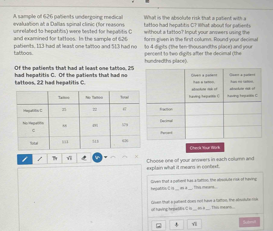 A sample of 626 patients undergoing medical What is the absolute risk that a patient with a 
evaluation at a Dallas spinal clinic (for reasons tattoo had hepatitis C? What about for patients 
unrelated to hepatitis) were tested for hepatitis C without a tattoo? Input your answers using the 
and examined for tattoos. In the sample of 626 form given in the first column. Round your decimal 
patients, 113 had at least one tattoo and 513 had no to 4 digits (the ten-thousandths place) and your 
tattoos. percent to two digits after the decimal (the 
hundredths place). 
Of the patients that had at least one tattoo, 25
had hepatitis C. Of the patients that had no 
tattoos, 22 had hepatitis C. 
Check Your Work 
/ Tr sqrt(± ) v 
Choose one of your answers in each column and 
explain what it means in context. 
Given that a patient has a tattoo, the absolute risk of having 
hepatitis C is_ as a_ , This means... 
Given that a patient does not have a tattoo, the absolute risk 
of having hepatitis C is _as a _ This means...
sqrt(± )
Submit