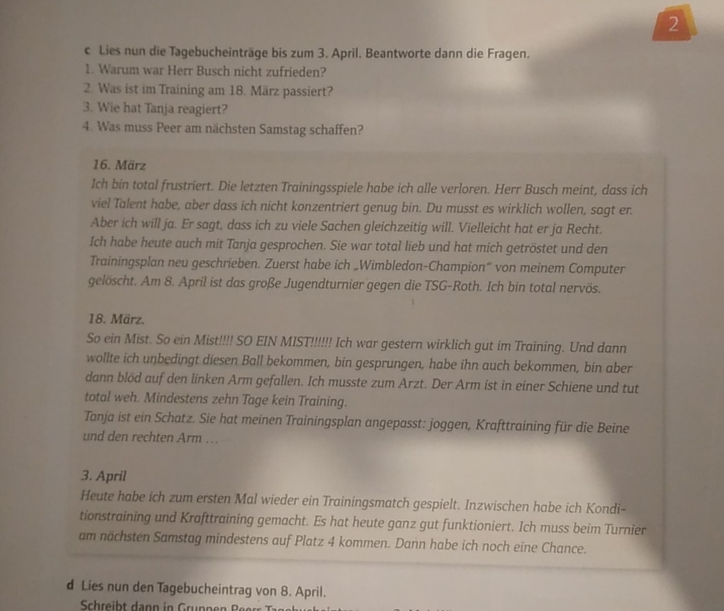 Lies nun die Tagebucheinträge bis zum 3. April. Beantworte dann die Fragen.
1. Warum war Herr Busch nicht zufrieden?
2. Was ist im Training am 18. März passiert?
3. Wie hat Tanja reagiert?
4. Was muss Peer am nächsten Samstag schaffen?
16. März
Ich bin total frustriert. Die letzten Trainingsspiele habe ich alle verloren. Herr Busch meint, dass ich
viel Talent habe, aber dass ich nicht konzentriert genug bin. Du musst es wirklich wollen, sagt er.
Aber ich will ja. Er sagt, dass ich zu viele Sachen gleichzeitig will. Vielleicht hat er ja Recht.
Ich habe heute auch mit Tanja gesprochen. Sie war total lieb und hat mich getröstet und den
Trainingsplan neu geschrieben. Zuerst habe ich „Wimbledon-Champion“ von meinem Computer
gelöscht. Am 8. April ist das große Jugendturnier gegen die TSG-Roth. Ich bin total nervös.
18. März.
So ein Mist. So ein Mist!!!! SO EIN MIST!!!!!! Ich war gestern wirklich gut im Training. Und dann
wollte ich unbedingt diesen Ball bekommen, bin gesprungen, habe ihn auch bekommen, bin aber
dann blöd auf den linken Arm gefallen. Ich musste zum Arzt. Der Arm ist in einer Schiene und tut
total weh. Mindestens zehn Tage kein Training.
Tanja ist ein Schatz. Sie hat meinen Trainingsplan angepasst: joggen, Krafttraining für die Beine
und den rechten Arm ….
3. April
Heute habe ich zum ersten Mal wieder ein Trainingsmatch gespielt. Inzwischen habe ich Kondi-
tionstraining und Krafttraining gemacht. Es hat heute ganz gut funktioniert. Ich muss beim Turnier
am nächsten Samstag mindestens auf Platz 4 kommen. Dann habe ich noch eine Chance.
d Lies nun den Tagebucheintrag von 8. April.