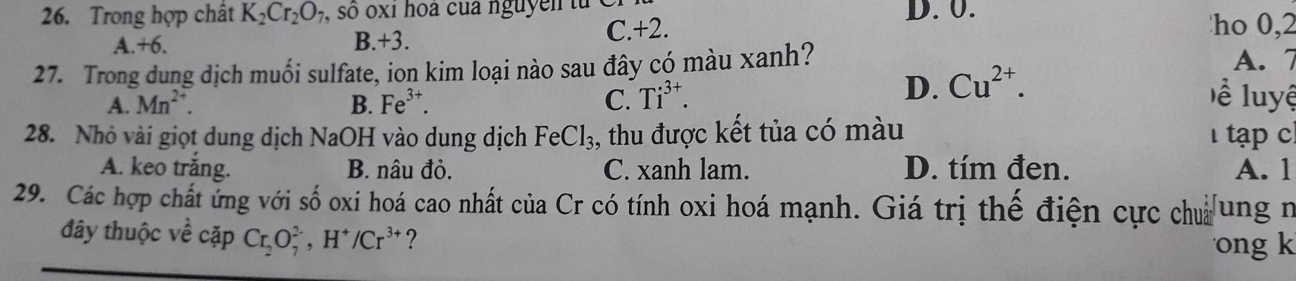 Trong hợp chất K_2Cr_2O_7 , so oxi hoa của nguyen t u D. 0.
A +6.
B. +3. C. +2. ho 0, 2
27. Trong dung dịch muối sulfate, ion kim loại nào sau đây có màu xanh? A. 7
D. Cu^(2+).
A. Mn^(2+). B. Fe^(3+). C. Ti^(3+). ề luyệ
28. Nhỏ vài giọt dung dịch NaOH vào dung dịch FeCl_3 , thu được kết tủa có màu tạp c
A. keo trắng. B. nâu đỏ. C. xanh lam. D. tím đen. A. 1
29. Các hợp chất ứng với số oxi hoá cao nhất của Cr có tính oxi hoá mạnh. Giá trị thế điện cực chủ ung n
đây thuộc về cặp Cr_2O_7^((2-), H^+)/Cr^(3+) ?
ong k