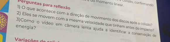 # colisão, confirmando 
§u8 momento linear 
Perguntas para reflexão 
1) O que acontece com a direção de movimento dos discos após a colisão 
2) Eles se movem com a mesma velocidade que tinham antes do impacto? 
energia? 3)Como o vídeo em câmera lenta ajuda a identificar a conservação de 
Variac õ de