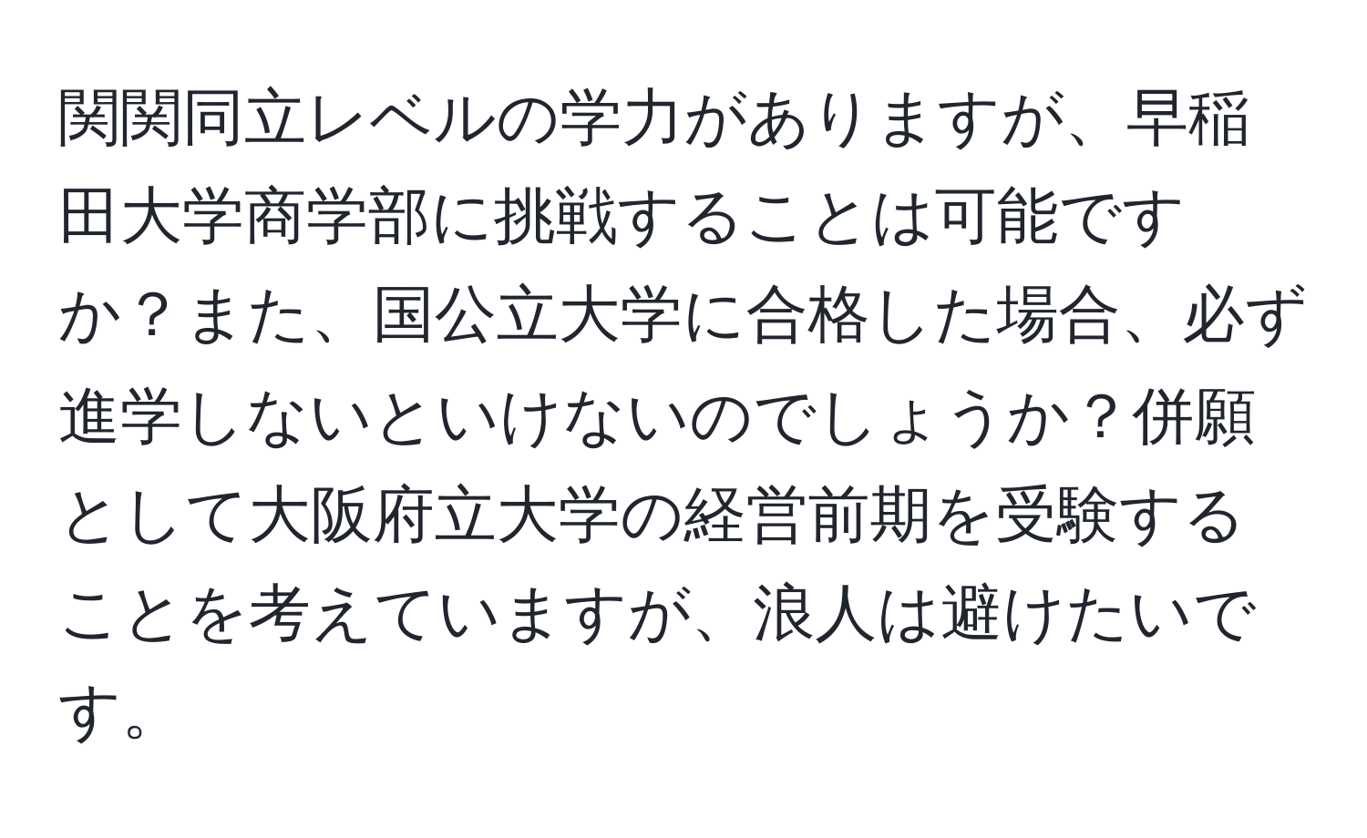 関関同立レベルの学力がありますが、早稲田大学商学部に挑戦することは可能ですか？また、国公立大学に合格した場合、必ず進学しないといけないのでしょうか？併願として大阪府立大学の経営前期を受験することを考えていますが、浪人は避けたいです。