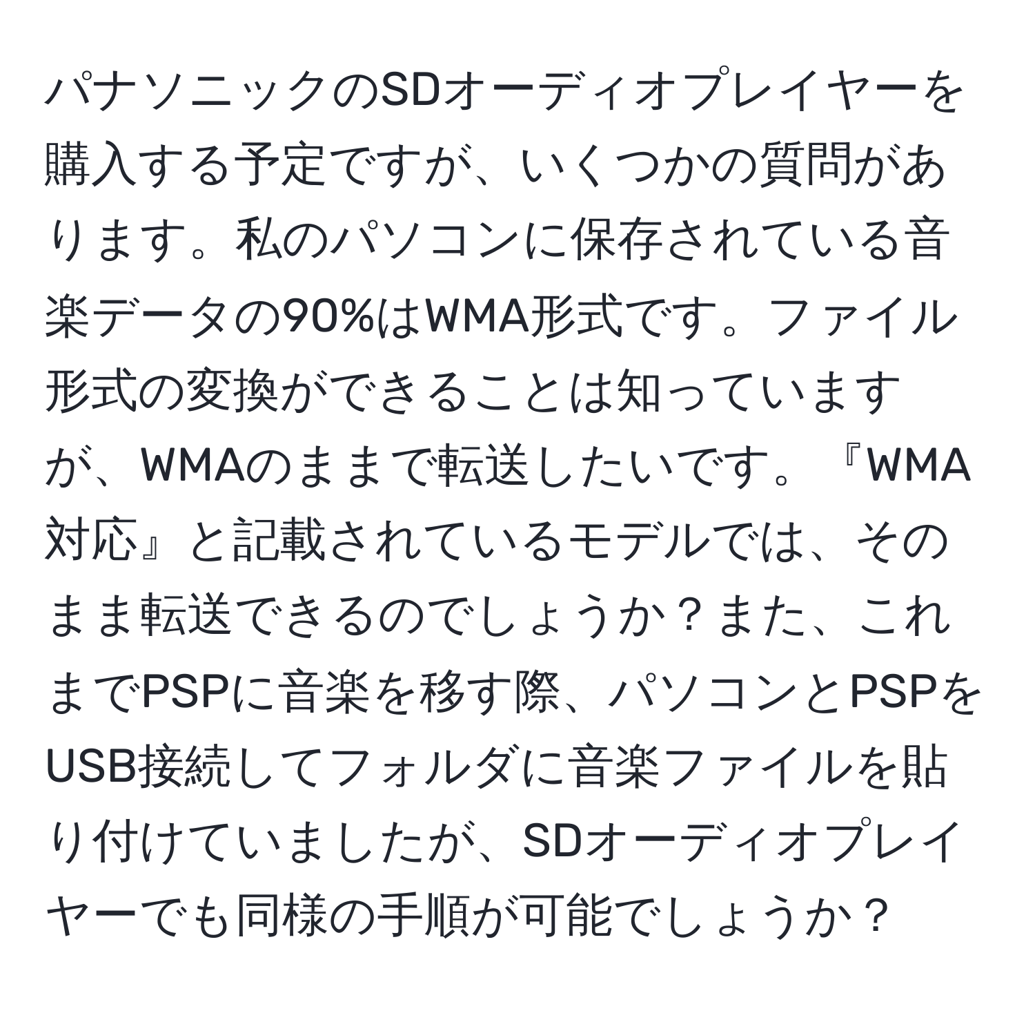 パナソニックのSDオーディオプレイヤーを購入する予定ですが、いくつかの質問があります。私のパソコンに保存されている音楽データの90%はWMA形式です。ファイル形式の変換ができることは知っていますが、WMAのままで転送したいです。『WMA対応』と記載されているモデルでは、そのまま転送できるのでしょうか？また、これまでPSPに音楽を移す際、パソコンとPSPをUSB接続してフォルダに音楽ファイルを貼り付けていましたが、SDオーディオプレイヤーでも同様の手順が可能でしょうか？