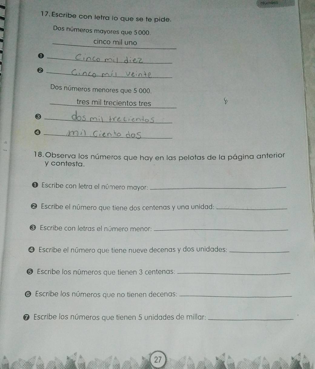 Númeto 
17.Escribe con letra lo que se te pide. 
Dos números mayores que 5000. 
_ 
cinco mil uno 
_ 
_② 
Dos números menores que 5 000. 
_ 
_ 
tres mil trecientos tres 
_③ 
_④ 
18. Observa los números que hay en las pelotas de la página anterior 
y contesta. 
Escribe con letra el número mayor:_ 
❷ Escribe el número que tiene dos centenas y una unidad:_ 
O Escribe con letras el número menor:_ 
4 Escribe el número que tiene nueve decenas y dos unidades:_ 
❺ Escribe los números que tienen 3 centenas :_ 
6 Escribe los números que no tienen decenas:_ 
⑦ Escribe los números que tienen 5 unidades de millar:_ 
27