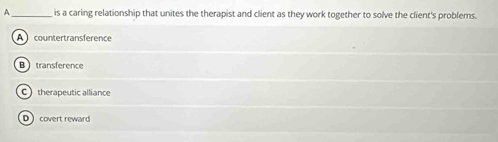 A_ is a caring relationship that unites the therapist and client as they work together to solve the client's problems.
A  countertransference
Btransference
Ctherapeutic alliance
Dcovert reward