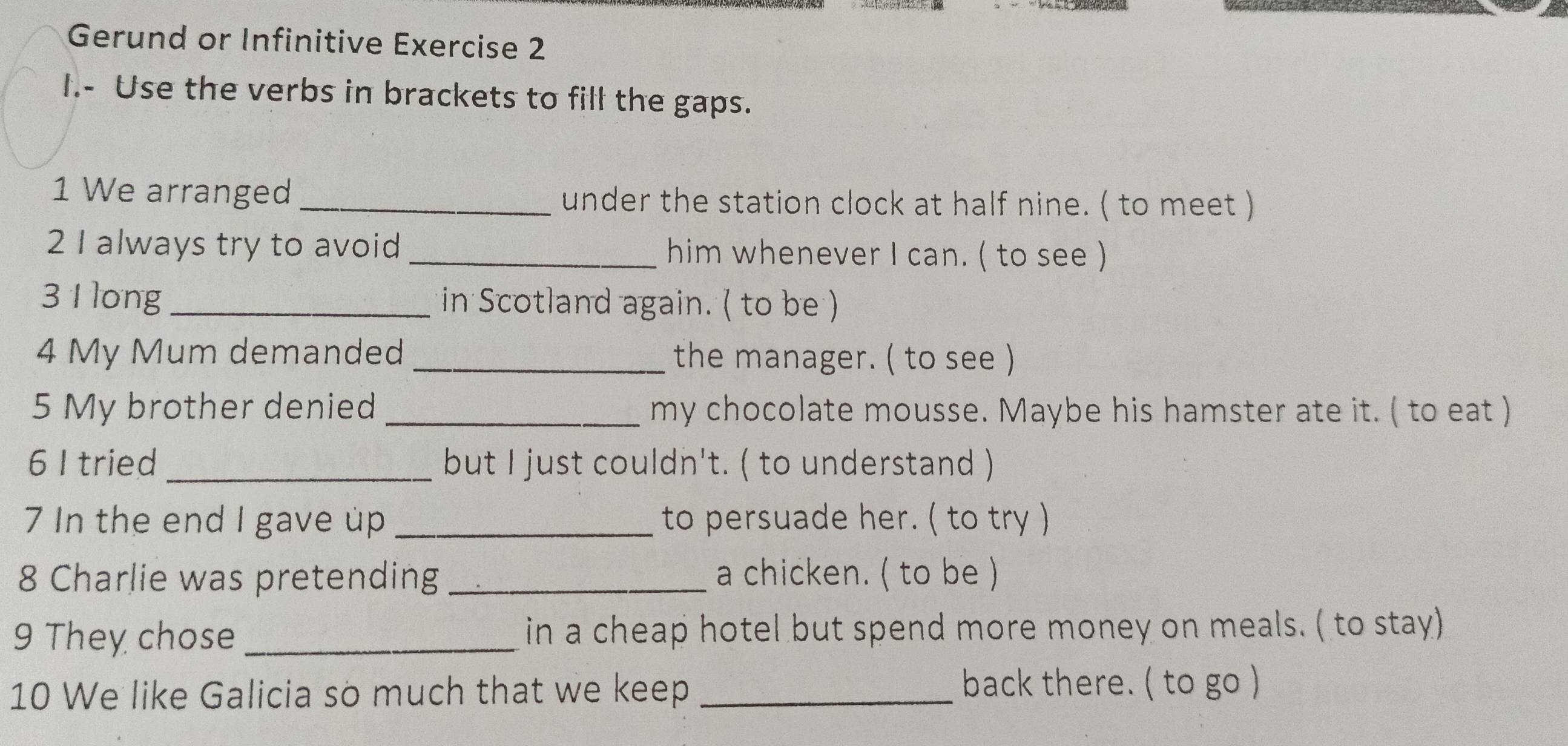 Gerund or Infinitive Exercise 2 
I.- Use the verbs in brackets to fill the gaps. 
1 We arranged _under the station clock at half nine. ( to meet ) 
2 I always try to avoid _him whenever I can. ( to see ) 
3 1 long in Scotland again. ( to be ) 
4 My Mum demanded _the manager. ( to see ) 
5 My brother denied _my chocolate mousse. Maybe his hamster ate it. ( to eat ) 
6 I tried_ but I just couldn't. ( to understand ) 
7 In the end I gave up _to persuade her. ( to try ) 
8 Charlie was pretending _a chicken. ( to be ) 
9 They chose_ in a cheap hotel but spend more money on meals. ( to stay) 
10 We like Galicia so much that we keep _back there. ( to go )