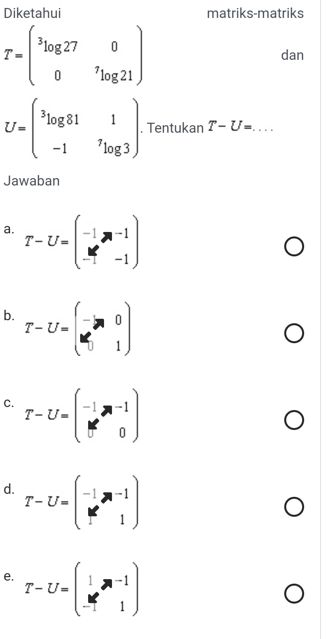 Diketahui matriks-matriks
T=begin(pmatrix)^3log 27&0 0&^7log 21endpmatrix dan
U=beginpmatrix 3log 81&1 -1&^7log 3endpmatrix. Tentukan T-U= :... _ 
Jawaban 
a. T-U=beginpmatrix -1&n-1 -1&-1endpmatrix
b. T-U=beginpmatrix -□ ,0 0&0&0&0 1endpmatrix
C. T-U=beginpmatrix -1&m-1 M&0endpmatrix
d. T-U=beginpmatrix -1&ne^(2&1endpmatrix) 
e. T-U=beginpmatrix 1&m-1 -1&1endpmatrix