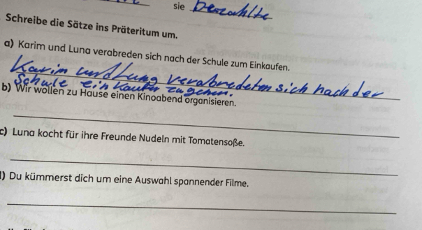 sie 
_ 
Schreibe die Sätze ins Präteritum um. 
_ 
a) Karim und Luna verabreden sich nach der Schule zum Einkaufen. 
b) Wir wollen zu Hause einen Kinoabend organisieren. 
_ 
c) Luna kocht für ihre Freunde Nudeln mit Tomatensoße. 
_ 
() Du kümmerst dich um eine Auswahl spannender Filme. 
_