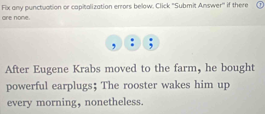 Fix any punctuation or capitalization errors below. Click 'Submit Answer'' if there ③ 
are none. 
After Eugene Krabs moved to the farm, he bought 
powerful earplugs; The rooster wakes him up 
every morning, nonetheless.