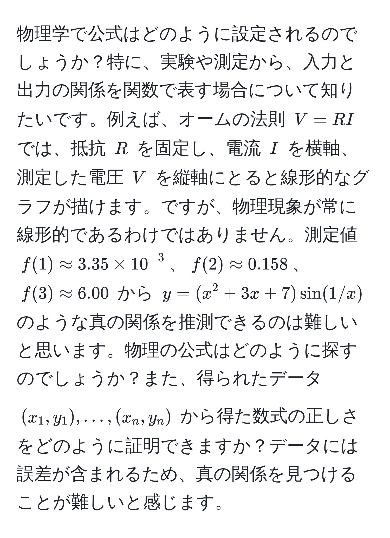 物理学で公式はどのように設定されるのでしょうか？特に、実験や測定から、入力と出力の関係を関数で表す場合について知りたいです。例えば、オームの法則 $V = RI$ では、抵抗 $R$ を固定し、電流 $I$ を横軸、測定した電圧 $V$ を縦軸にとると線形的なグラフが描けます。ですが、物理現象が常に線形的であるわけではありません。測定値 $f(1) approx 3.35 * 10^(-3)$、$f(2) approx 0.158$、$f(3) approx 6.00$ から $y = (x^2 + 3x + 7)sin(1/x)$ のような真の関係を推測できるのは難しいと思います。物理の公式はどのように探すのでしょうか？また、得られたデータ $(x_1, y_1), ..., (x_n, y_n)$ から得た数式の正しさをどのように証明できますか？データには誤差が含まれるため、真の関係を見つけることが難しいと感じます。