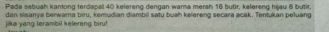 Pada sebuah kantong terdapat 40 kelereng dengan warna merah 16 butir, kelereng hijau 8 butir, 
dan sisanya berwarna biru, kemudian diambil satu buah kelereng secara acak. Tentukan peluang 
jika yang terambil kelereng biru!