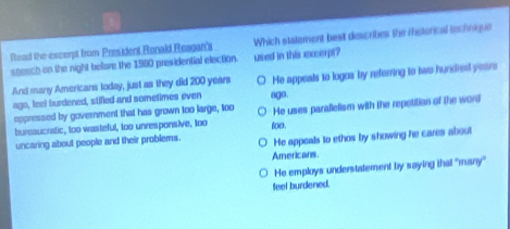 Read the excerpt from President Ronald Reagan's Which statement best describes the retorical technique
speech on the night beore the 1980 presidential election. used in this excerpt?
And many Americans today, just as they did 200 years ○ He appeals to logos by referring to two hundred years
ago, feel burdened, stified and sometimes even
oppressed by government that has grown too large, too ugo. He uses parallelism with the repetition of the word
bureaucratic, too wasteful, too unresponsive, too
He appeals to ethos by showing he cares about
uncaring about people and their problems. (o0,
Americans
He employs understatement by saying that "many'
feel burdened.