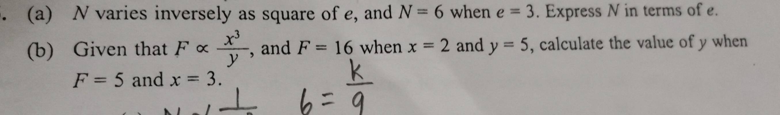 N varies inversely as square of e, and N=6 when e=3. Express N in terms of e. 
(b) Given that Falpha  x^3/y  ,and F=16 when x=2 and y=5 , calculate the value of y when
F=5 and x=3.