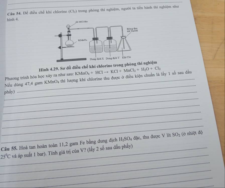 Đề điều chế khí chlorine (Cl_2) trong phòng thí nghiệm, người ta tiến hành thí nghiệm như 
hinh 4. 
Hình 4.29. Sơ a^(frac lambda)0 điều chế khí chlorine trong phòng tghiệm 
Phương trình hóa học xảy ra như sau: KMnO_4+HClto KCl+MnCl_2+H_2O+Cl_2
_ 
Nếu dùng 47, 4 gam KMnO_4 thì lượng khí chlorine thu được ở điều kiện chuẩn là lấy 1 số sau dấu 
_phẩy) 
_ 
_ 
_ 
_ 
_ 
Câu 55. Hoà tan hoàn toàn 11, 2 gam Fe bằng dung dịch H_2SO_4 đặc, thu được V lít SO_2 (ở nhiệt độ 
_
25°C _ và áp suất 1 bar). Tính giá trị của V? (lấy 2 số sau dấu phẩy) 
_ 
_ 
_ 
_