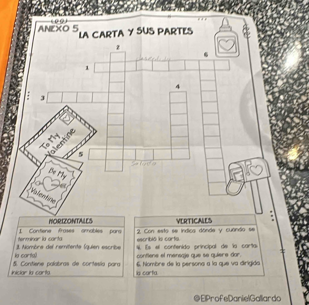 (00) 
ANEXO 5
LA CARTA Y SUS PARTES
2
6
1
4
: 3
lentine 
To M
5
lado 
Be My 
Valentine 
HORIZONTALES VERTICALES 
1. Contiene frases amables para 2. Con esto se índica dónde y cuando se 
terminar la carta. escribió la carta. 
3. Nombre del remitente (quien escribe 4. Es el contenido principal de la carta 
la carta). contiene el mensaje que se quiere dar. 
5. Contiene palabras de cortesía para 6. Nombre de la persona a la que va dirigida 
iniclar la carta. la carta. 
@ElProfeDanielGallardo