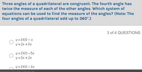 Three angles of a quadrilateral are congruent. The fourth angle has
twice the measure of each of the other angles. Which system of
equations can be used to find the measure of the angles? (Note: The
four angles of a quadrilateral add up to 360°.) 
3 of 4 QUESTIONS
y=360-x
y=2x+3x
y=360-5x
y=3x+2x
y=360-3x