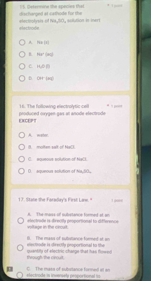 Determine the species that * I paint
discharged at cathode for the
electrolysis of Na_2SO_4 solution in inert
electrode.
A. Na(s)
B. Na^+(aq)
C. H_2O(l)
D. OH^-(aq)
16. The following electrolytic cell 1 point
produced oxygen gas at anode electrode
EXCEPT
A. water.
B. molten salt of NaCl.
C. aqueous solution of NaCl.
D. aqueous solution of Na_2SO_4
17. State the Faraday's First Law. * 1 point
A. The mass of substance formed at an
electrode is directly proportional to difference
voltage in the circuit.
B. The mass of substance formed at an
electrode is directly proportional to the
quantity of electric charge that has flowed
through the circuit
C. The mass of substance formed at an
electrode is inversely proportional to