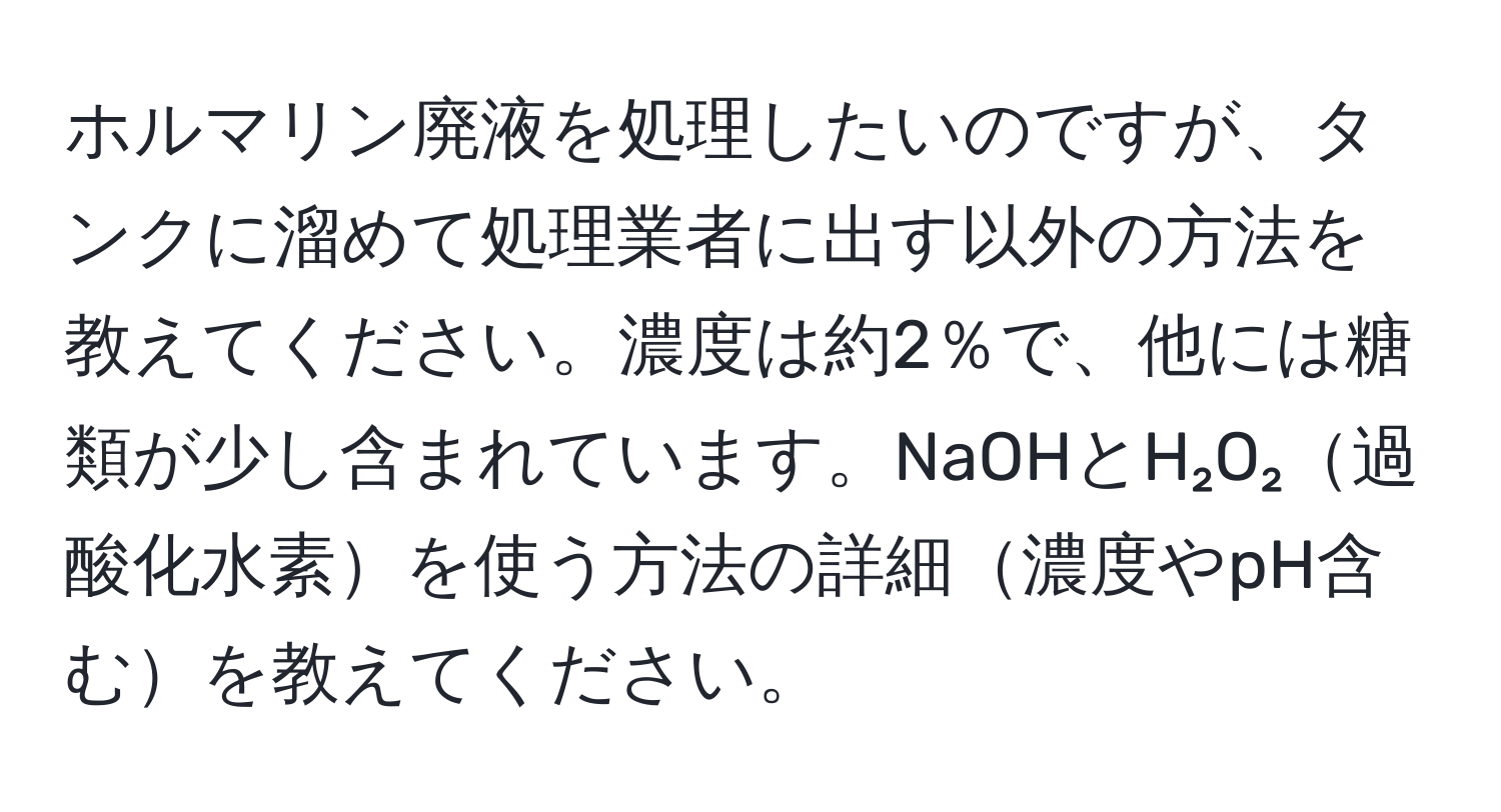 ホルマリン廃液を処理したいのですが、タンクに溜めて処理業者に出す以外の方法を教えてください。濃度は約2％で、他には糖類が少し含まれています。NaOHとH₂O₂過酸化水素を使う方法の詳細濃度やpH含むを教えてください。