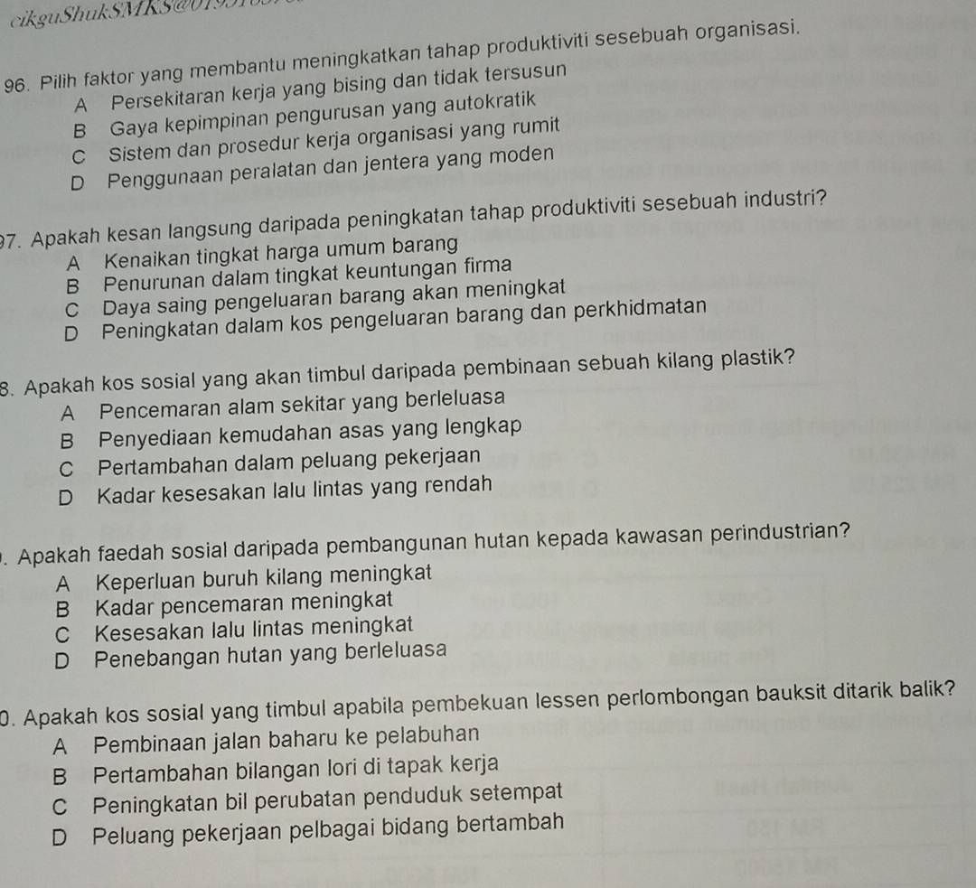 cikguShukSMKS@0193
96. Pilih faktor yang membantu meningkatkan tahap produktiviti sesebuah organisasi.
A Persekitaran kerja yang bising dan tidak tersusun
B Gaya kepimpinan pengurusan yang autokratik
C Sistem dan prosedur kerja organisasi yang rumit
D Penggunaan peralatan dan jentera yang moden
97. Apakah kesan langsung daripada peningkatan tahap produktiviti sesebuah industri?
A Kenaikan tingkat harga umum barang
B Penurunan dalam tingkat keuntungan firma
C Daya saing pengeluaran barang akan meningkat
D Peningkatan dalam kos pengeluaran barang dan perkhidmatan
8. Apakah kos sosial yang akan timbul daripada pembinaan sebuah kilang plastik?
A Pencemaran alam sekitar yang berleluasa
B Penyediaan kemudahan asas yang lengkap
C Pertambahan dalam peluang pekerjaan
D Kadar kesesakan lalu lintas yang rendah
. Apakah faedah sosial daripada pembangunan hutan kepada kawasan perindustrian?
A Keperluan buruh kilang meningkat
B Kadar pencemaran meningkat
C Kesesakan lalu lintas meningkat
D Penebangan hutan yang berleluasa
0. Apakah kos sosial yang timbul apabila pembekuan lessen perlombongan bauksit ditarik balik?
A Pembinaan jalan baharu ke pelabuhan
B Pertambahan bilangan lori di tapak kerja
C Peningkatan bil perubatan penduduk setempat
D Peluang pekerjaan pelbagai bidang bertambah