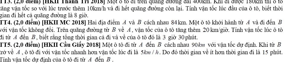 (2,0 điểm) [HKI Thành Tri 2018] Một ó to đi trên quang đương đai 400km. Khi đi được 180km thị ở to 
tăng vận tốc so với lúc trước thêm 10km/h và đi hết quãng đường còn lại. Tính vận tốc lúc đầu của ô tô, biết thời 
gian đi hết cả quãng đường là 8 giờ. 
TT4. (2,0 điểm) [HKII MC 2018] Hai địa điểm A và B cách nhau 84km. Một ô tô khởi hành từ A và đi đến B 
với vận tốc không đổi. Trên quãng đường từ B về A , vận tốc của ô tô tăng thêm 20 km /giờ. Tính vận tốc lúc ô tô 
đi từ A đến B, biết rằng tổng thời gian cả đi và về của ô tô đó là 3 giờ 30 phút. 
TT5. (2,0 điểm) [HKII Cầu Giấy 2018] Một ô tô đi từ A đến B cách nhau 90km với vận tốc dự định. Khi từ B 
trở về A , ô tô đi với vận tốc nhanh hơn vận tốc lúc đi là 5km / h. Do đó thời gian về ít hơn thời gian đi là 15 phút. 
Tính vận tốc dự định của ô tô đi từ A đến B .