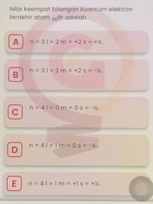 Nilai keempat bilangan kuantum elektron
terakhir atom 35 ;Br adalah
A n=3l=2m=+2s=+^1/_2
B n=3l=2m=+2s=-^1/_2.
C n=4l=0m=0s=-^1/_2.
D n=4l=1m=0s=-^1/_2.
E n=4l=1m=+1s=+^1/_2