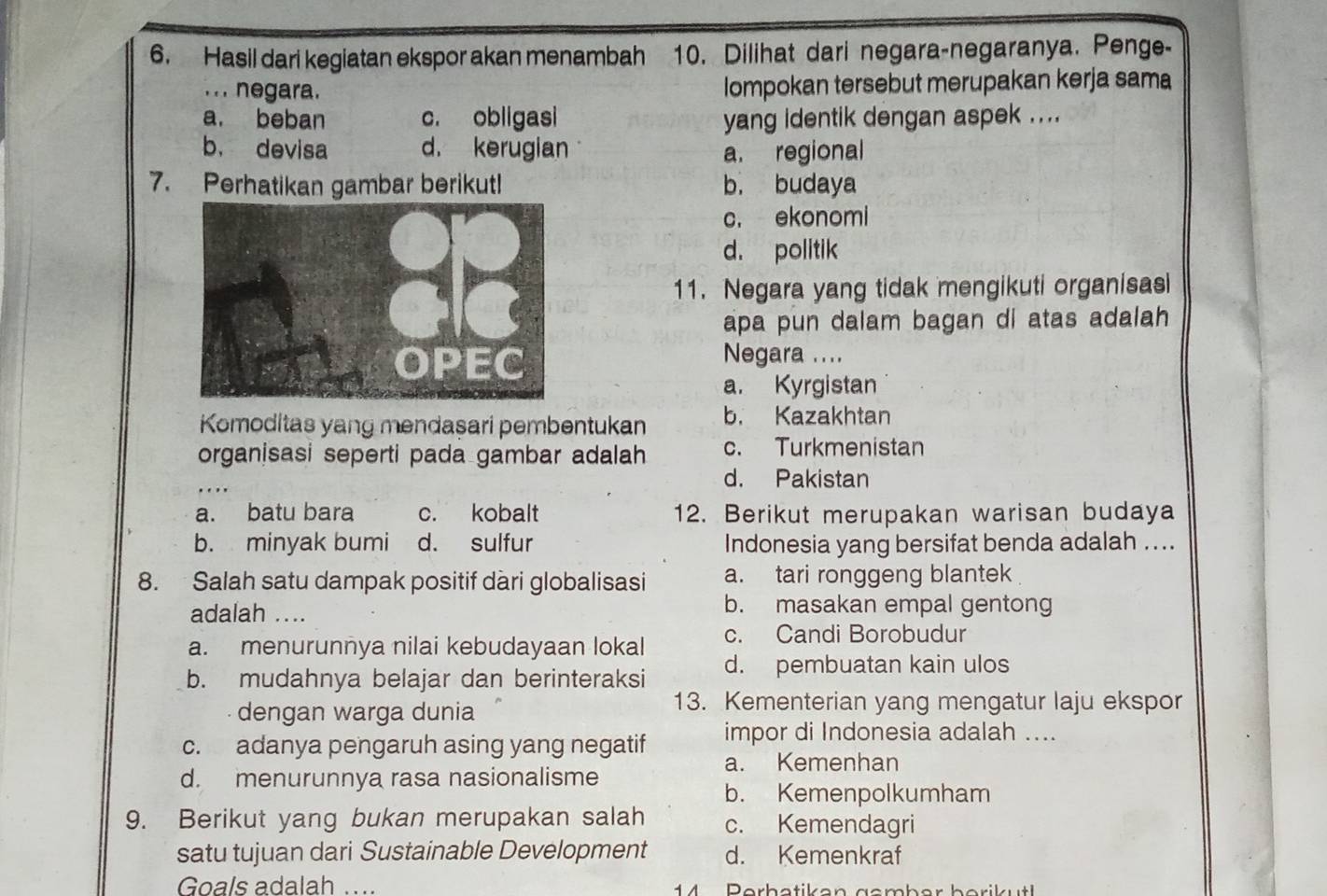 Hasil dari kegiatan ekspor akan menambah 10. Dilihat dari negara-negaranya. Penge-
. . . negara. Iompokan tersebut merupakan kerja sama
a. beban c. obligasi yang identik dengan aspek ....
b， devisa d. kerugian a. regional
7. Perhatikan gambar berikut! b. budaya
c. ekonomi
d. politik
11. Negara yang tidak mengikuti organisasi
apa pun dalam bagan di atas adalah
Negara ....
a. Kyrgistan
Komoditas yang mendasari pembentukan b. Kazakhtan
organisasi seperti pada gambar adalah c. Turkmenistan
d. Pakistan
a. batu bara c. kobalt 12. Berikut merupakan warisan budaya
b. minyak bumi d. sulfur Indonesia yang bersifat benda adalah ...
8. Salah satu dampak positif dàri globalisasi a. tari ronggeng blantek
adalah ....
b. masakan empal gentong
a. menurunnya nilai kebudayaan lokal c. Candi Borobudur
b. mudahnya belajar dan berinteraksi d. pembuatan kain ulos
dengan warga dunia
13. Kementerian yang mengatur laju ekspor
impor di Indonesia adalah ....
c. adanya pengaruh asing yang negatif a. Kemenhan
d. menurunnya rasa nasionalisme
b. Kemenpolkumham
9. Berikut yang bukan merupakan salah c. Kemendagri
satu tujuan dari Sustainable Development d. Kemenkraf
Goals adalah .... 4 P erh etiken gcmb er b erik ut