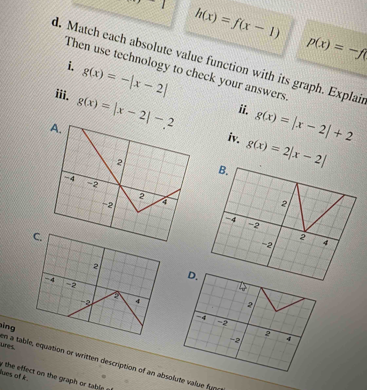 2x+2 h(x)=f(x-1)
p(x)=-f(
d. Match each absolute value function with its graph. Explai 
i. g(x)=-|x-2|
Then use technology to check your answers 
iii.
g(x)=|x-2|-2
ii.
g(x)=|x-2|+2
i g(x)=2|x-2|
D.
2
-4
ing
-2
2
−2
4
ures. 
en a table, equation or written description of an absolute value fune 
lues of k. 
y the effect on the graph or table