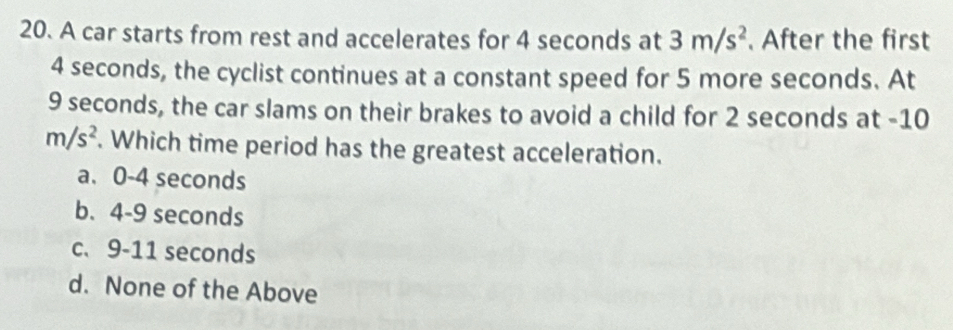 A car starts from rest and accelerates for 4 seconds at 3m/s^2. After the first
4 seconds, the cyclist continues at a constant speed for 5 more seconds. At
9 seconds, the car slams on their brakes to avoid a child for 2 seconds at -10
m/s^2. Which time period has the greatest acceleration.
a. 0-4 seconds
b. 4-9 seconds
c、 9-11 seconds
d. None of the Above