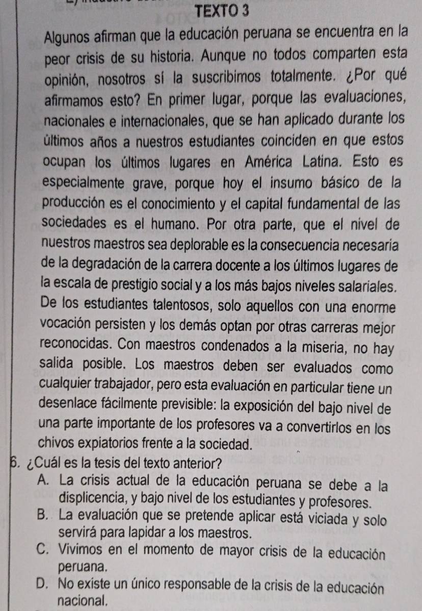 TEXTO 3
Algunos afirman que la educación peruana se encuentra en la
peor crisis de su historia. Aunque no todos comparten esta
opinión, nosotros sí la suscribimos totalmente. ¿Por qué
afirmamos esto? En primer lugar, porque las evaluaciones,
nacionales e internacionales, que se han aplicado durante los
últimos años a nuestros estudiantes coinciden en que estos
ocupan los últimos lugares en América Latina. Esto es
especialmente grave, porque hoy el insumo básico de la
producción es el conocimiento y el capital fundamental de las
sociedades es el humano. Por otra parte, que el nível de
nuestros maestros sea deplorable es la consecuencia necesaria
de la degradación de la carrera docente a los últimos lugares de
la escala de prestigio social y a los más bajos niveles salariales.
De los estudiantes talentosos, solo aquellos con una enorme
vocación persisten y los demás optan por otras carreras mejor
reconocidas. Con maestros condenados a la miseria, no hay
salida posible. Los maestros deben ser evaluados como
cualquier trabajador, pero esta evaluación en particular tiene un
desenlace fácilmente previsible: la exposición del bajo nivel de
una parte importante de los profesores va a convertirlos en los
chivos expiatorios frente a la sociedad.
Cuál es la tesis del texto anterior?
A. La crisis actual de la educación peruana se debe a la
displicencia, y bajo nivel de los estudiantes y profesores.
B. La evaluación que se pretende aplicar está viciada y solo
servirá para lapidar a los maestros.
C. Vivimos en el momento de mayor crisis de la educación
peruana.
D. No existe un único responsable de la crisis de la educación
nacional.