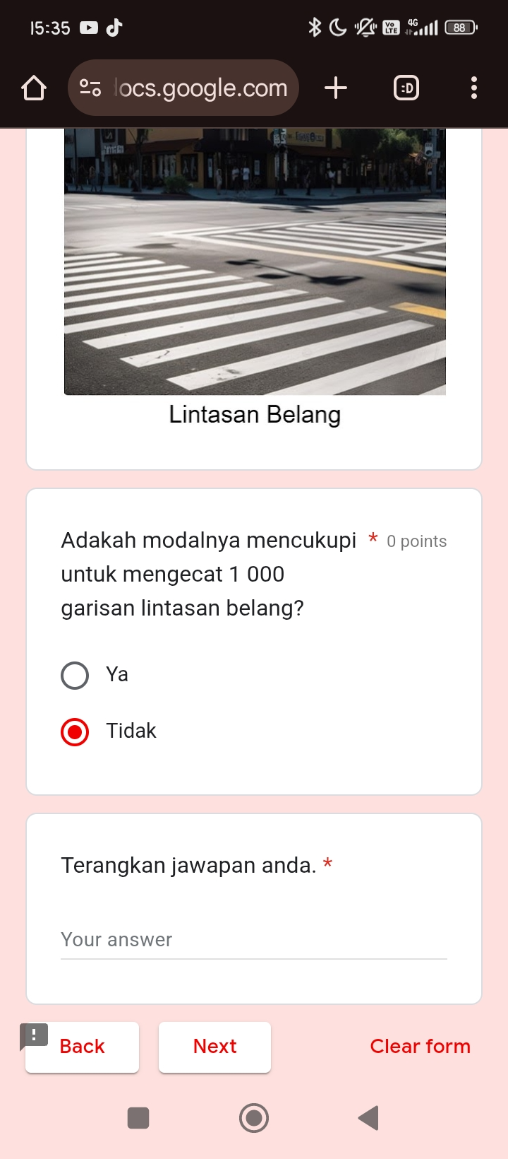 15:35 
locs.google.com 
Lintasan Belang
Adakah modalnya mencukupi * 0 points
untuk mengecat 1 000
garisan lintasan belang?
Ya
Tidak
Terangkan jawapan anda. *
Your answer
Back Next Clear form