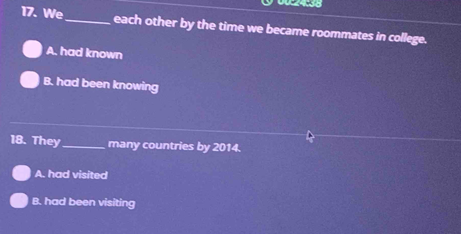 00:24:38
17. We_ each other by the time we became roommates in college.
A. had known
B. had been knowing
18. They_ many countries by 2014.
A. had visited
B. had been visiting