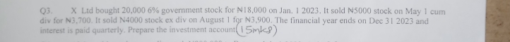 Ltd bought 20,000 6% government stock for N18,000 on Jan. 1 2023. It sold N5000 stock on May 1 cum 
div for N3,700. It sold N4000 stock ex div on August 1 for N3,900. The financial year ends on Dec 31 2023 and 
interest is paid quarterly. Prepare the investment account