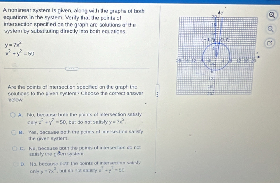 A nonlinear system is given, along with the graphs of both
equations in the system. Verify that the points of 
intersection specified on the graph are solutions of the
system by substituting directly into both equations.
y=7x^2
x^2+y^2=50
Are the points of intersection specified on the graph the
solutions to the given system? Choose the correct answer .
below.
A. No, because both the points of intersection satisfy
only x^2+y^2=50 , but do not satisfy y=7x^2.
B. Yes, because both the points of intersection satisfy
the given system.
C. No, because both the points of intersection do not
satisfy the given system.
D. No, because both the points of intersection satisfy
only y=7x^2 , but do not satisfy x^2+y^2=50