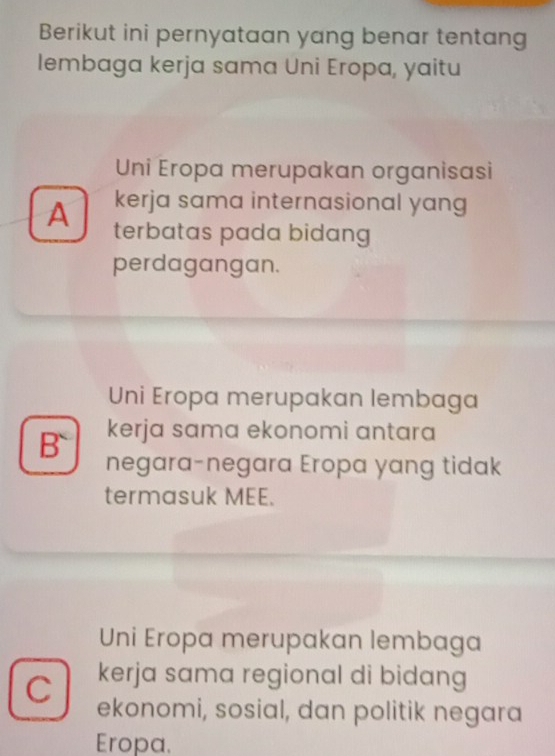 Berikut ini pernyataan yang benar tentang
lembaga kerja sama Uni Eropa, yaitu
Uni Eropa merupakan organisasi
kerja sama internasional yang
A terbatas pada bidang
perdagangan.
Uni Eropa merupakan lembaga
kerja sama ekonomi antara
B` negara-negara Eropa yang tidak
termasuk MEE.
Uni Eropa merupakan lembaga
kerja sama regional di bidang
C ekonomi, sosial, dan politik negara
Eropa.